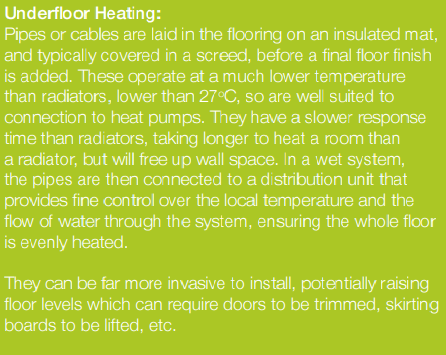 Underfloor Heating: Pipes or cables are laid in the flooring on an insulated mat, and typically covered in a screed, before a final floor finish is added. These operate at a much lower temperature than radiators, lower than 27oC, so are well suited to connection to heat pumps. They have a slower response time than radiators, taking longer to heat a room than a radiator, but will free up wall space. In a wet system, the pipes are then connected to a distribution unit that provides fine control over the local temperature and the flow of water through the system, ensuring the whole floor is evenly heated. They can be far more invasive to install, potentially raising floor levels which can require doors to be trimmed, skirting boards to be lifted, etc.