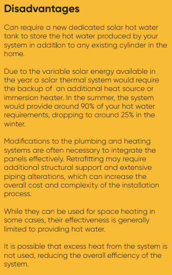 Disadvantages Can require a new dedicated solar hot water tank to store the hot water produced by your system in addition to any existing cylinder in the home. Due to the variable solar energy available in the year a solar thermal system would require the backup of an additional heat source or immersion heater. In the summer, the system would provide around 90% of your hot water requirements, dropping to around 25% in the winter. Modifications to the plumbing and heating systems are often necessary to integrate the panels effectively. Retrofitting may require additional structural support and extensive piping alterations, which can increase the overall cost and complexity of the installation process. While they can be used for space heating in some cases, their effectiveness is generally limited to providing hot water. It is possible that excess heat from the system is not used, reducing the overall efficiency of the system