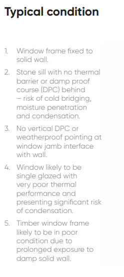 1. Window frame fixed to solid wall. 2. Stone sill with no thermal barrier or damp proof course (DPC) behind – risk of cold bridging, moisture penetration and condensation. 3. No vertical DPC or weatherproof pointing at window jamb interface with wall. 4. Window likely to be single glazed with very poor thermal performance and presenting significant risk of condensation. 5. Timber window frame likely to be in poor condition due to prolonged exposure to damp solid wall.