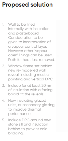 1. Wall to be lined internally with insulation and plasterboard. Consideration to be given to incorporation of a vapour control layer. However other ‘vapour open’ linings can be used. Path for heat loss removed. 2. Window frame set behind new re-modelled wall reveal, including mastic pointing and vertical DPC. 3. Include for at least 20mm of insulation with a facing board at the reveals. 4. New insulating glazed units, or secondary glazing, to improve thermal performance. 5. Include DPC around new stone sill and insulation behind to prevent cold- bridging.