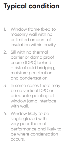 1. Window frame fixed to masonry wall with no or limited amount of insulation within cavity. 2. Sill with no thermal barrier or damp proof course (DPC) behind – risk of cold bridging, moisture penetration and condensation. 3. In some cases there may be no vertical DPC or adequate pointing at window jamb interface with wall. 4. Window likely to be single glazed with very poor thermal performance and indow frame fixed to likely to be where condensation occurs.