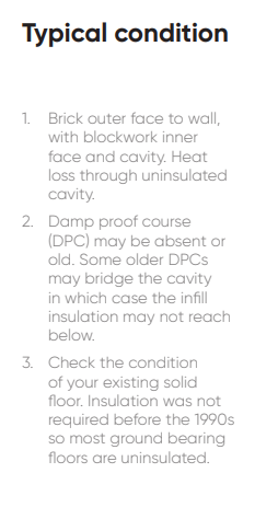 1. Brick outer face to wall, with blockwork inner face and cavity. Heat loss through uninsulated cavity. 2. Damp proof course (DPC) may be absent or old. Some older DPCs may bridge the cavity in which case the infill insulation may not reach below. 3. Check the condition of your existing solid floor. Insulation was not required before the 1990s so most ground bearing floors are uninsulated.