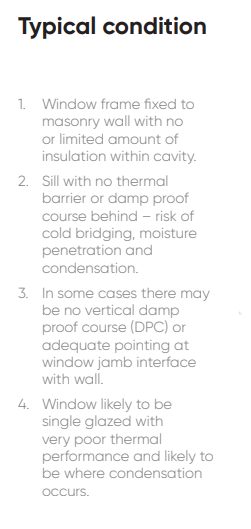 1. Window frame fixed to masonry wall with no or limited amount of insulation within cavity. 2. Sill with no thermal barrier or damp proof course behind – risk of cold bridging, moisture penetration and condensation. 3. In some cases there may be no vertical damp proof course (DPC) or adequate pointing at window jamb interface with wall. 4. Window likely to be single glazed with very poor thermal performance and likely to be where condensation occurs.