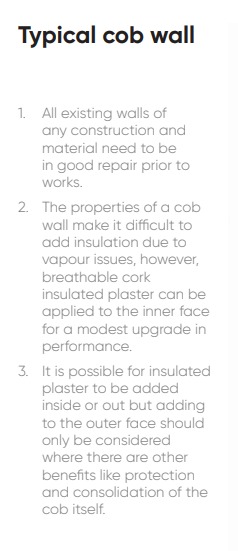 1. All existing walls of any construction and material need to be in good repair prior to works. 2. The properties of a cob wall make it difficult to add insulation due to vapour issues, however, breathable cork insulated plaster can be applied to the inner face for a modest upgrade in performance. 3. It is possible for insulated plaster to be added inside or out but adding to the outer face should only be considered where there are other benefits like protection and consolidation of the cob itself.