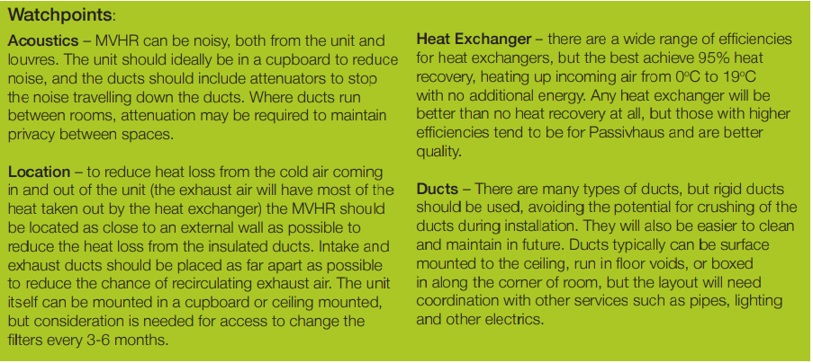 Acoustics – MVHR can be noisy, both from the unit and louvres. The unit should ideally be in a cupboard to reduce noise, and the ducts should include attenuators to stopthe noise travelling down the ducts. Where ducts run between rooms, attenuation may be required to maintain privacy between spaces. Location – to reduce heat loss from the cold air coming in and out of the unit (the exhaust air will have most of the heat taken out by the heat exchanger) the MVHR should be located as close to an external wall as possible to reduce the heat loss from the insulated ducts. Intake and exhaust ducts should be placed as far apart as possible to reduce the chance of recirculating exhaust air. The unit itself can be mounted in a cupboard or ceiling mounted, but consideration is needed for access to change the filters every 3-6 months. Heat Exchanger – there are a wide range of efficiencies for heat exchangers, but the best achieve 95% heat recovery, heating up incoming air from 0oC to 19oC with no additional energy. Any heat exchanger will be better than no heat recovery at all, but those with higher efficiencies tend to be for Passivhaus and are better quality. Ducts – There are many types of ducts, but rigid ducts should be used, avoiding the potential for crushing of the ducts during installation. They will also be easier to clean and maintain in future. Ducts typically can be surface mounted to the ceiling, run in floor voids, or boxed in along the corner of room, but the layout will need coordination with other services such as pipes, lighting and other electrics